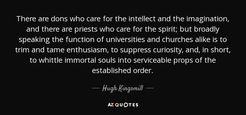 There are dons who care for the intellect and the imagination, and there are priests who care for the spirit; but broadly speaking the function of universities and churches alike is to trim and tame enthusiasm, to suppress curiosity, and, in short, to whittle immortal souls into serviceable props of the established order. - Hugh Kingsmill