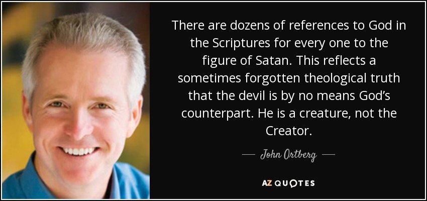 There are dozens of references to God in the Scriptures for every one to the figure of Satan. This reflects a sometimes forgotten theological truth that the devil is by no means God’s counterpart. He is a creature, not the Creator. - John Ortberg