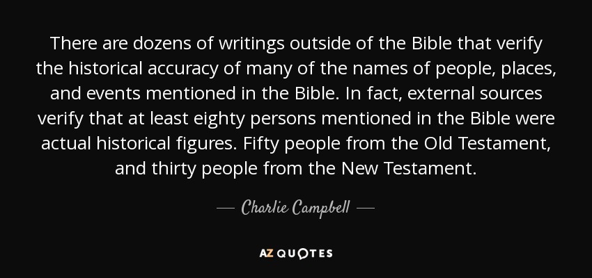 There are dozens of writings outside of the Bible that verify the historical accuracy of many of the names of people, places, and events mentioned in the Bible. In fact, external sources verify that at least eighty persons mentioned in the Bible were actual historical figures. Fifty people from the Old Testament, and thirty people from the New Testament. - Charlie Campbell