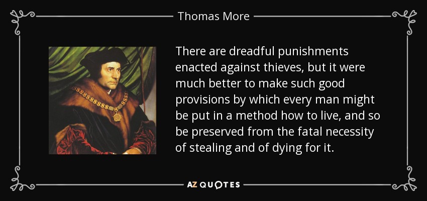 There are dreadful punishments enacted against thieves, but it were much better to make such good provisions by which every man might be put in a method how to live, and so be preserved from the fatal necessity of stealing and of dying for it. - Thomas More