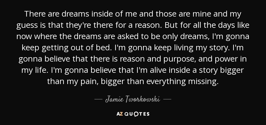 There are dreams inside of me and those are mine and my guess is that they're there for a reason. But for all the days like now where the dreams are asked to be only dreams, I'm gonna keep getting out of bed. I'm gonna keep living my story. I'm gonna believe that there is reason and purpose, and power in my life. I'm gonna believe that I'm alive inside a story bigger than my pain, bigger than everything missing. - Jamie Tworkowski