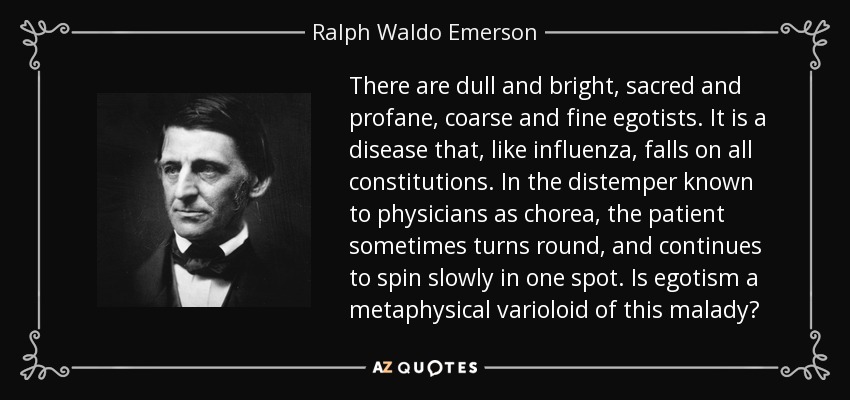 There are dull and bright, sacred and profane, coarse and fine egotists. It is a disease that, like influenza, falls on all constitutions. In the distemper known to physicians as chorea, the patient sometimes turns round, and continues to spin slowly in one spot. Is egotism a metaphysical varioloid of this malady? - Ralph Waldo Emerson