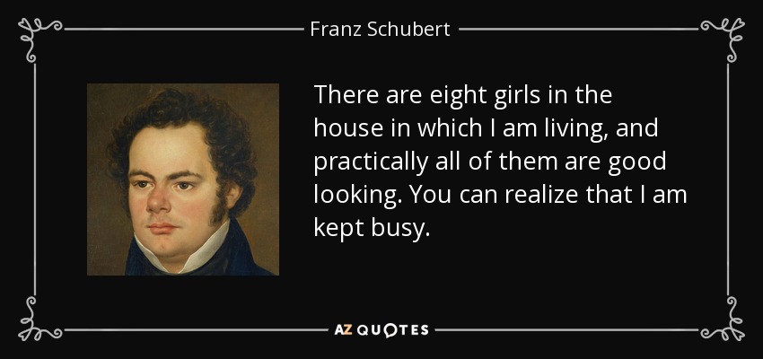 There are eight girls in the house in which I am living, and practically all of them are good looking. You can realize that I am kept busy. - Franz Schubert