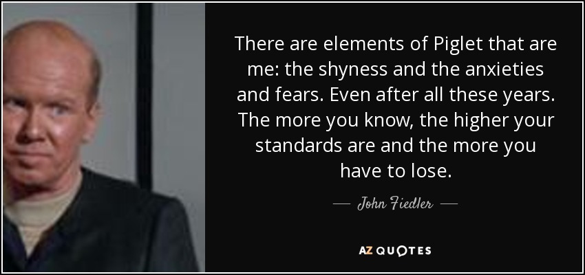 There are elements of Piglet that are me: the shyness and the anxieties and fears. Even after all these years. The more you know, the higher your standards are and the more you have to lose. - John Fiedler