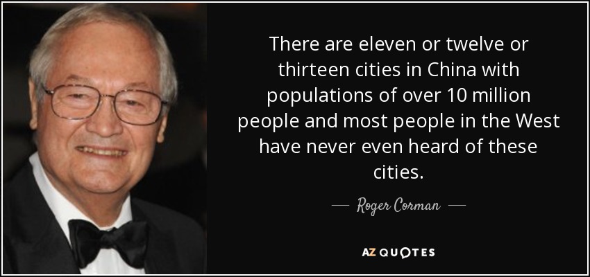 There are eleven or twelve or thirteen cities in China with populations of over 10 million people and most people in the West have never even heard of these cities. - Roger Corman