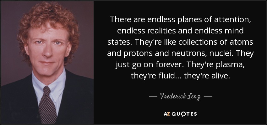 There are endless planes of attention, endless realities and endless mind states. They're like collections of atoms and protons and neutrons, nuclei. They just go on forever. They're plasma, they're fluid ... they're alive. - Frederick Lenz