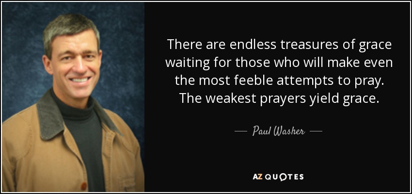 There are endless treasures of grace waiting for those who will make even the most feeble attempts to pray. The weakest prayers yield grace. - Paul Washer