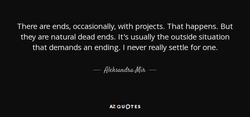 There are ends, occasionally, with projects. That happens. But they are natural dead ends. It's usually the outside situation that demands an ending. I never really settle for one. - Aleksandra Mir