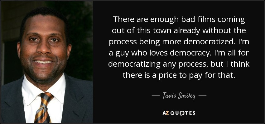 There are enough bad films coming out of this town already without the process being more democratized. I'm a guy who loves democracy. I'm all for democratizing any process, but I think there is a price to pay for that. - Tavis Smiley