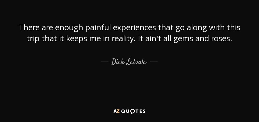 There are enough painful experiences that go along with this trip that it keeps me in reality. It ain't all gems and roses. - Dick Latvala
