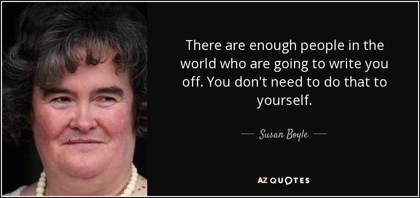 There are enough people in the world who are going to write you off. You don't need to do that to yourself. - Susan Boyle