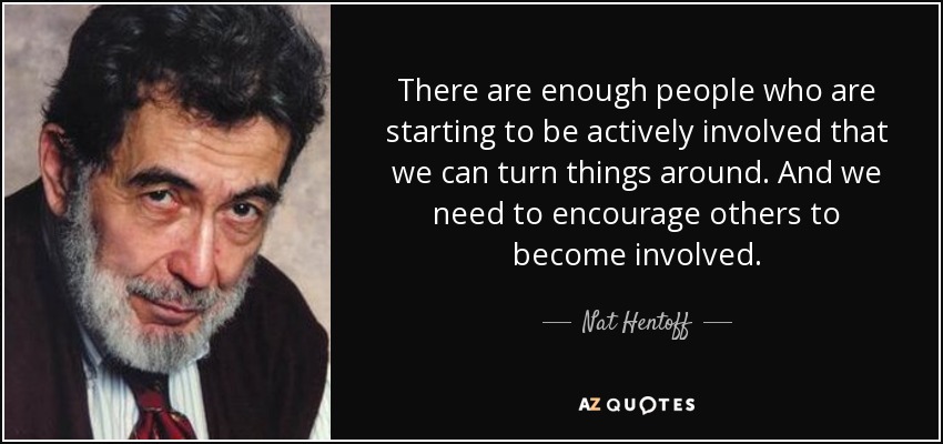 There are enough people who are starting to be actively involved that we can turn things around. And we need to encourage others to become involved. - Nat Hentoff