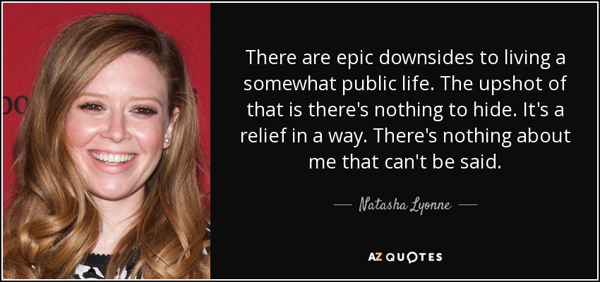There are epic downsides to living a somewhat public life. The upshot of that is there's nothing to hide. It's a relief in a way. There's nothing about me that can't be said. - Natasha Lyonne