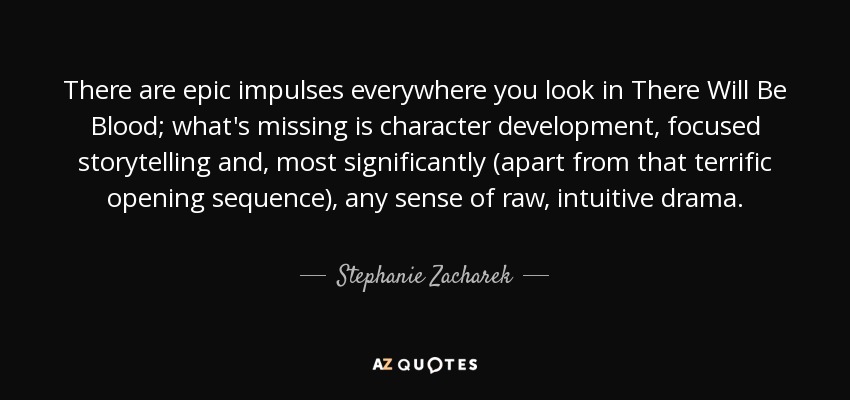 There are epic impulses everywhere you look in There Will Be Blood; what's missing is character development, focused storytelling and, most significantly (apart from that terrific opening sequence), any sense of raw, intuitive drama. - Stephanie Zacharek