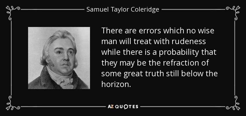 There are errors which no wise man will treat with rudeness while there is a probability that they may be the refraction of some great truth still below the horizon. - Samuel Taylor Coleridge