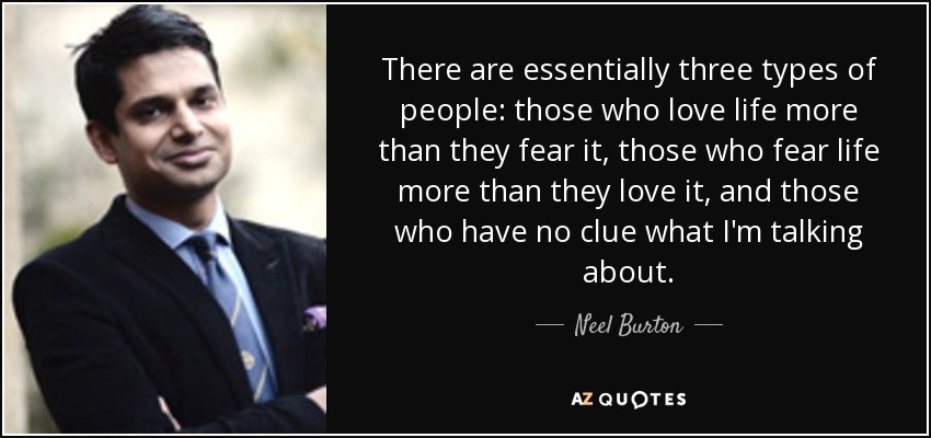 There are essentially three types of people: those who love life more than they fear it, those who fear life more than they love it, and those who have no clue what I'm talking about. - Neel Burton