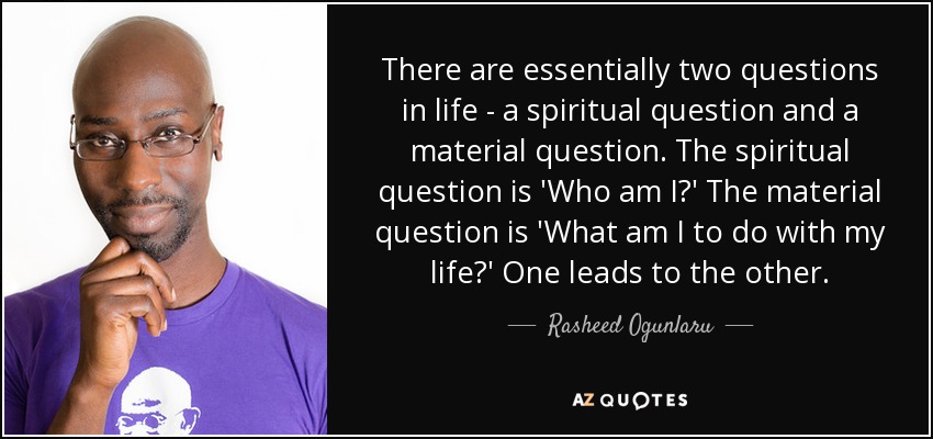 There are essentially two questions in life - a spiritual question and a material question. The spiritual question is 'Who am I?' The material question is 'What am I to do with my life?' One leads to the other. - Rasheed Ogunlaru
