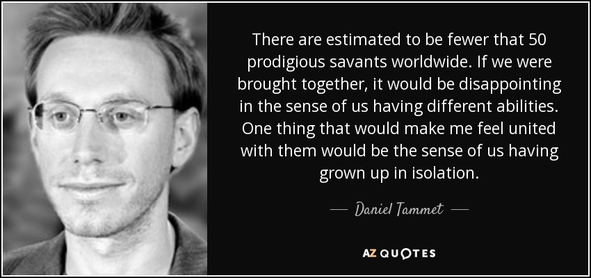 There are estimated to be fewer that 50 prodigious savants worldwide. If we were brought together, it would be disappointing in the sense of us having different abilities. One thing that would make me feel united with them would be the sense of us having grown up in isolation. - Daniel Tammet