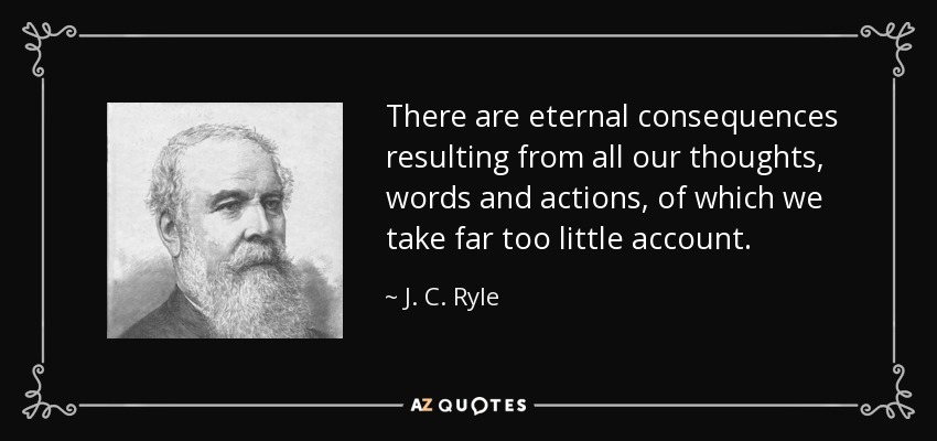 There are eternal consequences resulting from all our thoughts, words and actions, of which we take far too little account. - J. C. Ryle