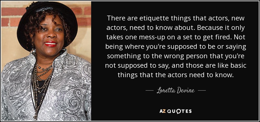 There are etiquette things that actors, new actors, need to know about. Because it only takes one mess-up on a set to get fired. Not being where you're supposed to be or saying something to the wrong person that you're not supposed to say, and those are like basic things that the actors need to know. - Loretta Devine