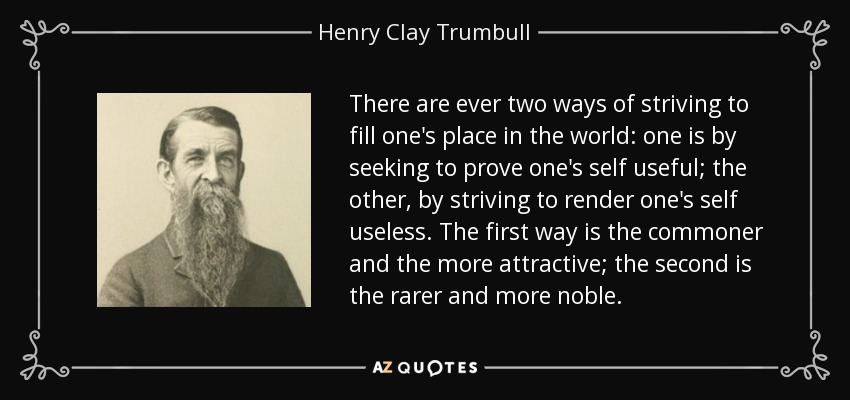 There are ever two ways of striving to fill one's place in the world: one is by seeking to prove one's self useful; the other, by striving to render one's self useless. The first way is the commoner and the more attractive; the second is the rarer and more noble. - Henry Clay Trumbull