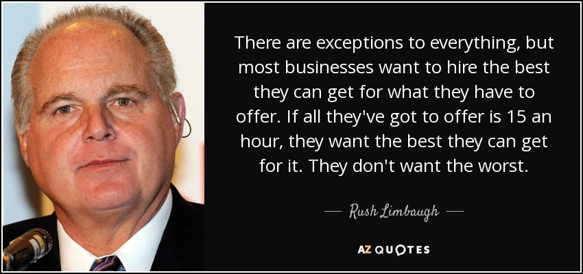 There are exceptions to everything, but most businesses want to hire the best they can get for what they have to offer. If all they've got to offer is 15 an hour, they want the best they can get for it. They don't want the worst. - Rush Limbaugh