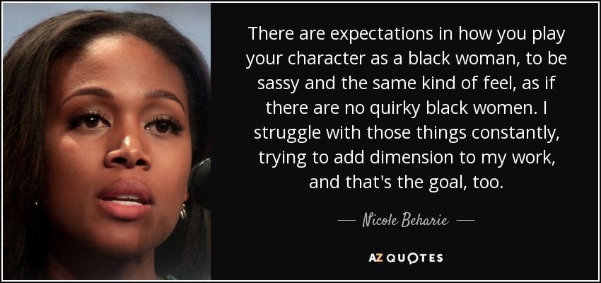 There are expectations in how you play your character as a black woman, to be sassy and the same kind of feel, as if there are no quirky black women. I struggle with those things constantly, trying to add dimension to my work, and that's the goal, too. - Nicole Beharie