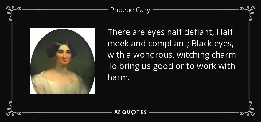 There are eyes half defiant, Half meek and compliant; Black eyes, with a wondrous, witching charm To bring us good or to work with harm. - Phoebe Cary