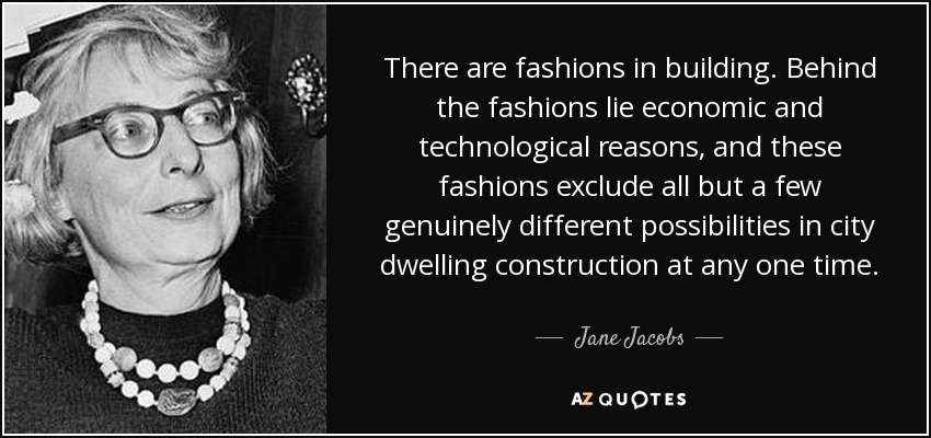 There are fashions in building. Behind the fashions lie economic and technological reasons, and these fashions exclude all but a few genuinely different possibilities in city dwelling construction at any one time. - Jane Jacobs