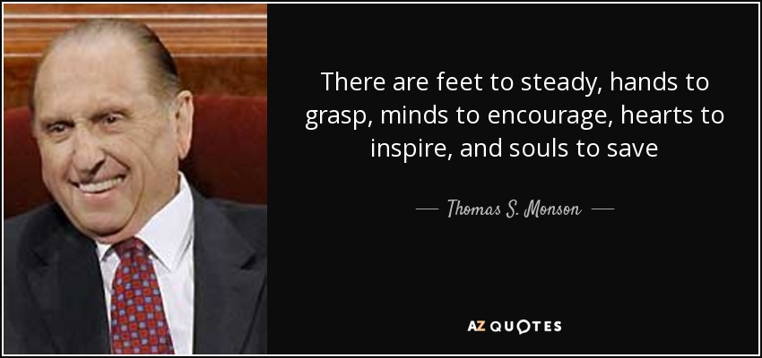 There are feet to steady, hands to grasp, minds to encourage, hearts to inspire, and souls to save - Thomas S. Monson