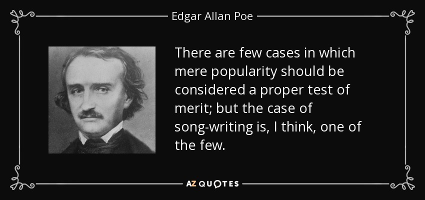 There are few cases in which mere popularity should be considered a proper test of merit; but the case of song-writing is, I think, one of the few. - Edgar Allan Poe