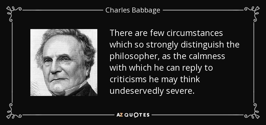 There are few circumstances which so strongly distinguish the philosopher, as the calmness with which he can reply to criticisms he may think undeservedly severe. - Charles Babbage