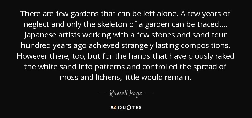 There are few gardens that can be left alone. A few years of neglect and only the skeleton of a garden can be traced. . . . Japanese artists working with a few stones and sand four hundred years ago achieved strangely lasting compositions. However there, too, but for the hands that have piously raked the white sand into patterns and controlled the spread of moss and lichens, little would remain. - Russell Page