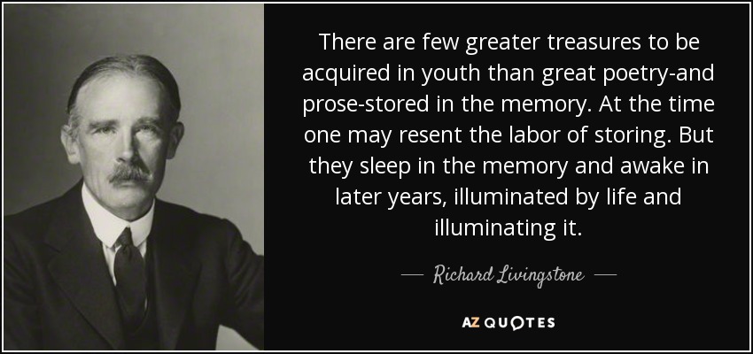 There are few greater treasures to be acquired in youth than great poetry-and prose-stored in the memory. At the time one may resent the labor of storing. But they sleep in the memory and awake in later years, illuminated by life and illuminating it. - Richard Livingstone