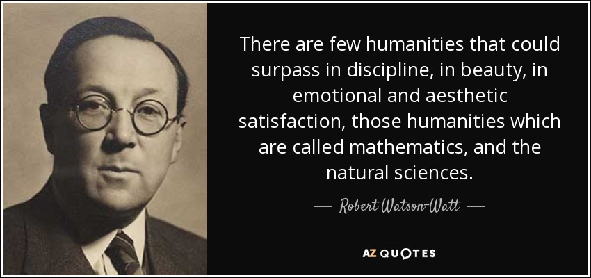 There are few humanities that could surpass in discipline, in beauty, in emotional and aesthetic satisfaction, those humanities which are called mathematics, and the natural sciences. - Robert Watson-Watt