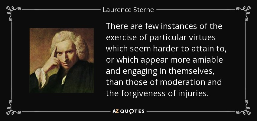 There are few instances of the exercise of particular virtues which seem harder to attain to, or which appear more amiable and engaging in themselves, than those of moderation and the forgiveness of injuries. - Laurence Sterne