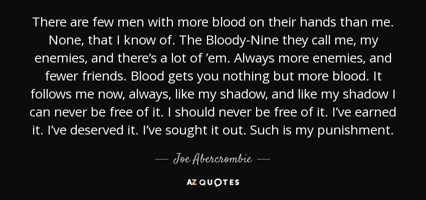 There are few men with more blood on their hands than me. None, that I know of. The Bloody-Nine they call me, my enemies, and there’s a lot of ’em. Always more enemies, and fewer friends. Blood gets you nothing but more blood. It follows me now, always, like my shadow, and like my shadow I can never be free of it. I should never be free of it. I’ve earned it. I’ve deserved it. I’ve sought it out. Such is my punishment. - Joe Abercrombie