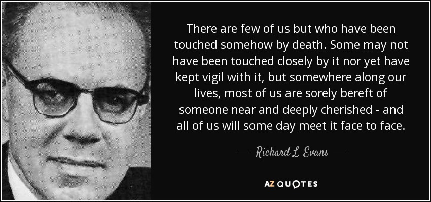 There are few of us but who have been touched somehow by death. Some may not have been touched closely by it nor yet have kept vigil with it, but somewhere along our lives, most of us are sorely bereft of someone near and deeply cherished - and all of us will some day meet it face to face. - Richard L. Evans