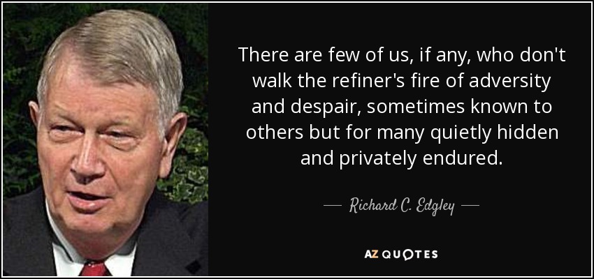 There are few of us, if any, who don't walk the refiner's fire of adversity and despair, sometimes known to others but for many quietly hidden and privately endured. - Richard C. Edgley