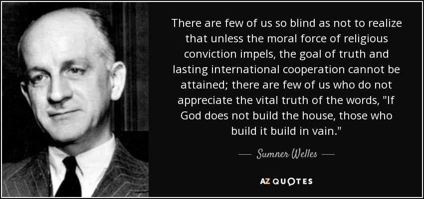 There are few of us so blind as not to realize that unless the moral force of religious conviction impels, the goal of truth and lasting international cooperation cannot be attained; there are few of us who do not appreciate the vital truth of the words, 