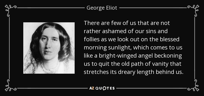 There are few of us that are not rather ashamed of our sins and follies as we look out on the blessed morning sunlight, which comes to us like a bright-winged angel beckoning us to quit the old path of vanity that stretches its dreary length behind us. - George Eliot