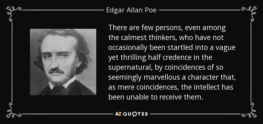 There are few persons, even among the calmest thinkers, who have not occasionally been startled into a vague yet thrilling half credence in the supernatural, by coincidences of so seemingly marvellous a character that, as mere coincidences, the intellect has been unable to receive them. - Edgar Allan Poe