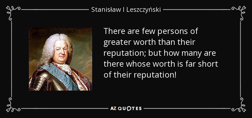 There are few persons of greater worth than their reputation; but how many are there whose worth is far short of their reputation! - Stanisław I Leszczyński