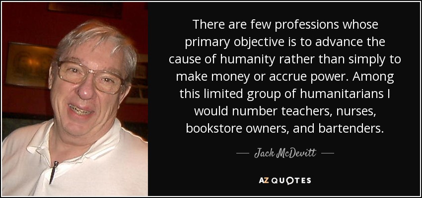 There are few professions whose primary objective is to advance the cause of humanity rather than simply to make money or accrue power. Among this limited group of humanitarians I would number teachers, nurses, bookstore owners, and bartenders. - Jack McDevitt