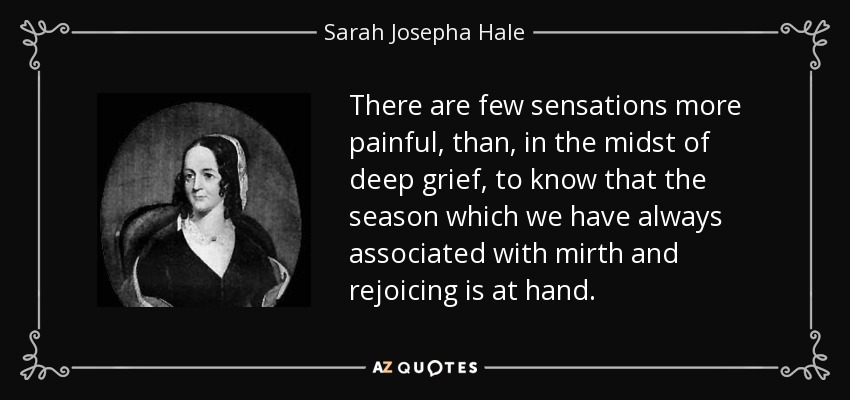 There are few sensations more painful, than, in the midst of deep grief, to know that the season which we have always associated with mirth and rejoicing is at hand. - Sarah Josepha Hale
