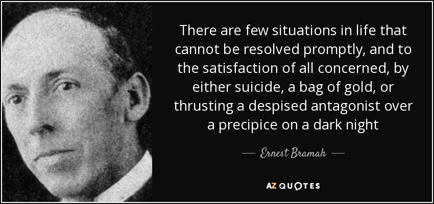 There are few situations in life that cannot be resolved promptly, and to the satisfaction of all concerned, by either suicide, a bag of gold, or thrusting a despised antagonist over a precipice on a dark night - Ernest Bramah