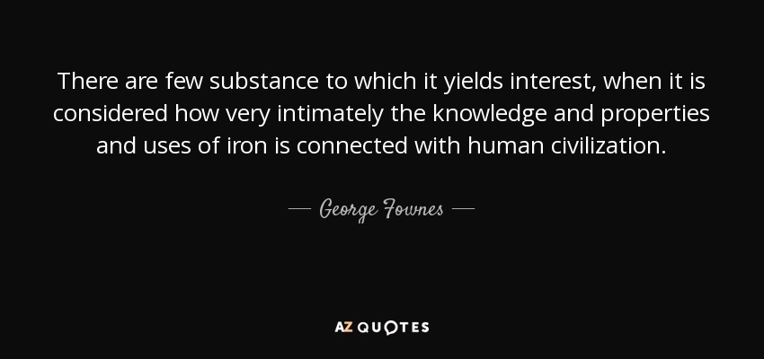 There are few substance to which it yields interest, when it is considered how very intimately the knowledge and properties and uses of iron is connected with human civilization. - George Fownes