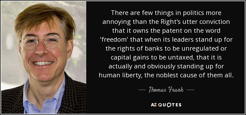 There are few things in politics more annoying than the Right's utter conviction that it owns the patent on the word 'freedom' that when its leaders stand up for the rights of banks to be unregulated or capital gains to be untaxed, that it is actually and obviously standing up for human liberty, the noblest cause of them all. - Thomas Frank
