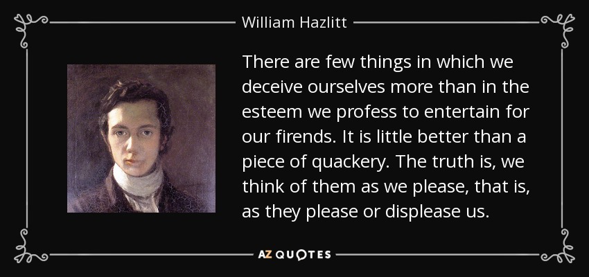 There are few things in which we deceive ourselves more than in the esteem we profess to entertain for our firends. It is little better than a piece of quackery. The truth is, we think of them as we please, that is, as they please or displease us. - William Hazlitt