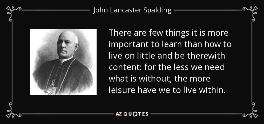There are few things it is more important to learn than how to live on little and be therewith content: for the less we need what is without, the more leisure have we to live within. - John Lancaster Spalding